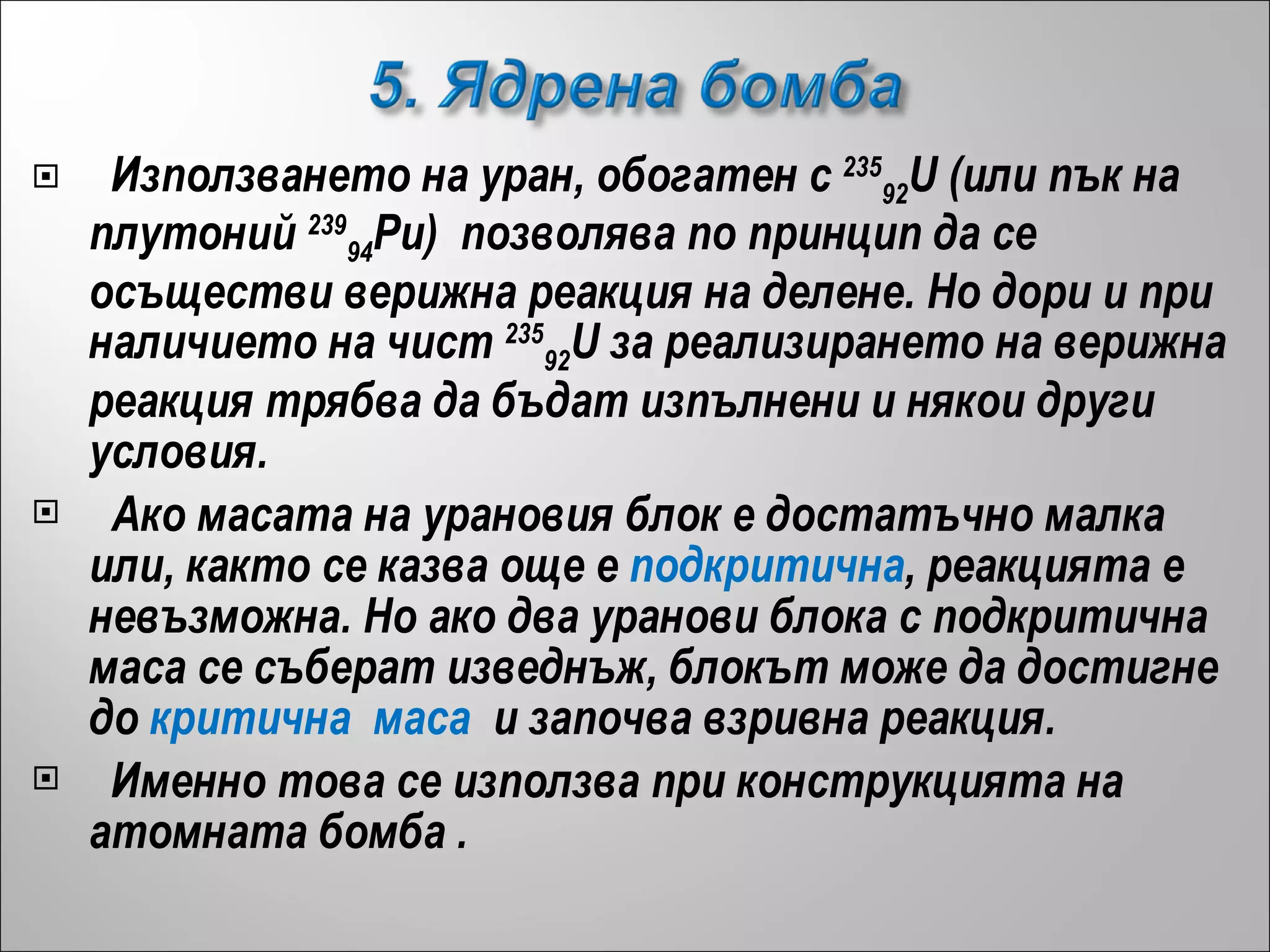 Използването на уран, обогатен с  235 92 U (или пък на плутоний  239 94 Pu)  позволява по принцип да се осъществи верижна реакция на делене. Но дори и при наличието на чист  235 92 U за реализирането на верижна реакция трябва да бъдат изпълнени и някои други условия. Ако масата на урановия блок е достатъчно малка или, както се казва още е  подкритична , реакцията е невъзможна. Но ако два уранови блока с подкритична маса се съберат изведнъж, блокът може да достигне до  критична  маса   и започва взривна реакция.  Именно това се използва при конструкцията на атомната бомба  . 