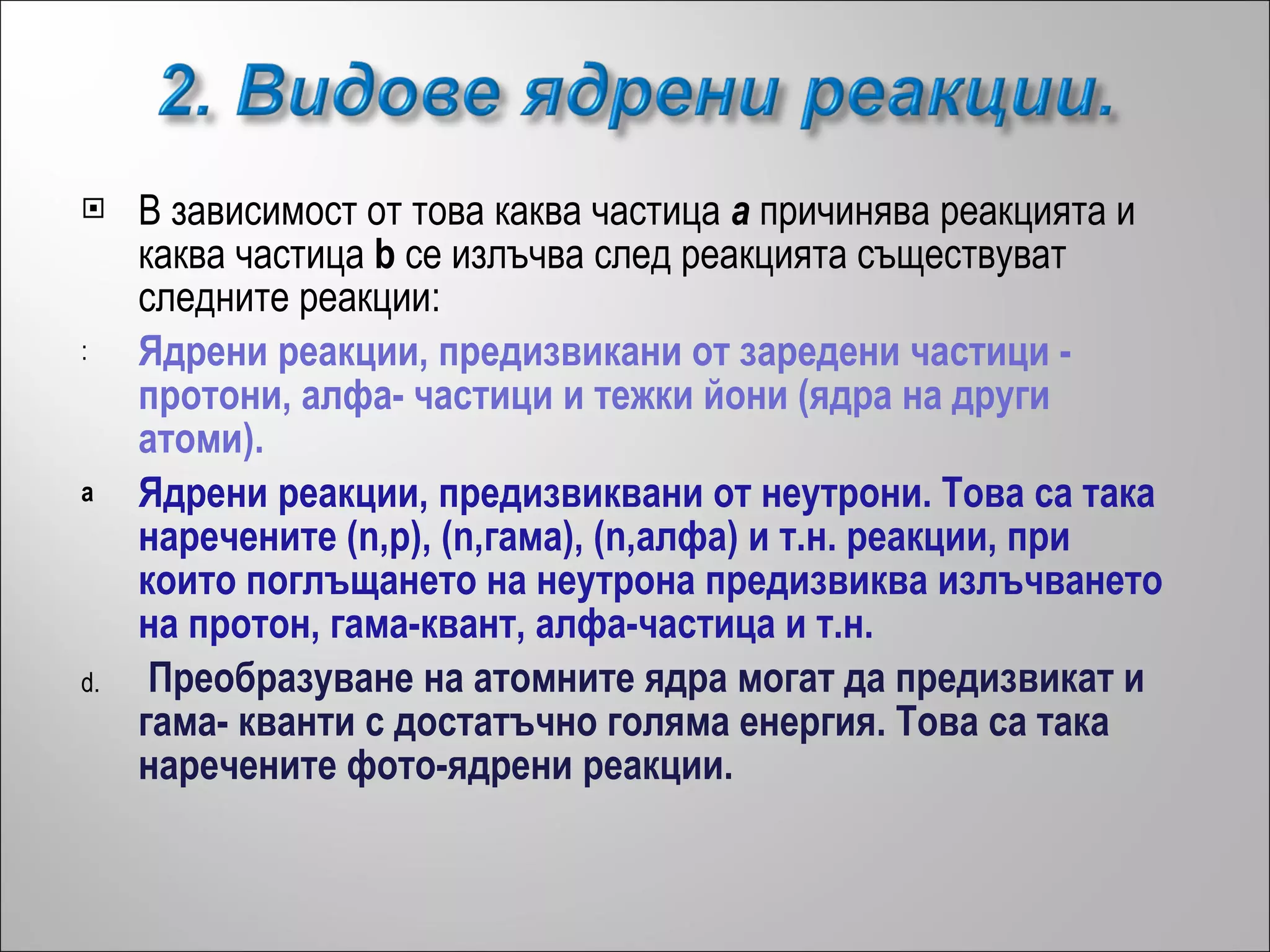 В зависимост от това каква частица  a  причинява реакцията и каква частица  b  се излъчва след реакцията съществуват следните реакции: Ядрени реакции, предизвикани от заредени частици - протони, алфа- частици и тежки йони (ядра на други атоми). Ядрени реакции, предизвиквани от неутрони. Това са така наречените (n,p), (n,гама), (n,алфа) и т.н. реакции, при които поглъщането на неутрона предизвиква излъчването на протон, гама-квант, алфа-частица и т.н.  Преобразуване на атомните ядра могат да предизвикат и гама- кванти с достатъчно голяма енергия. Това са така наречените фото-ядрени реакции.   