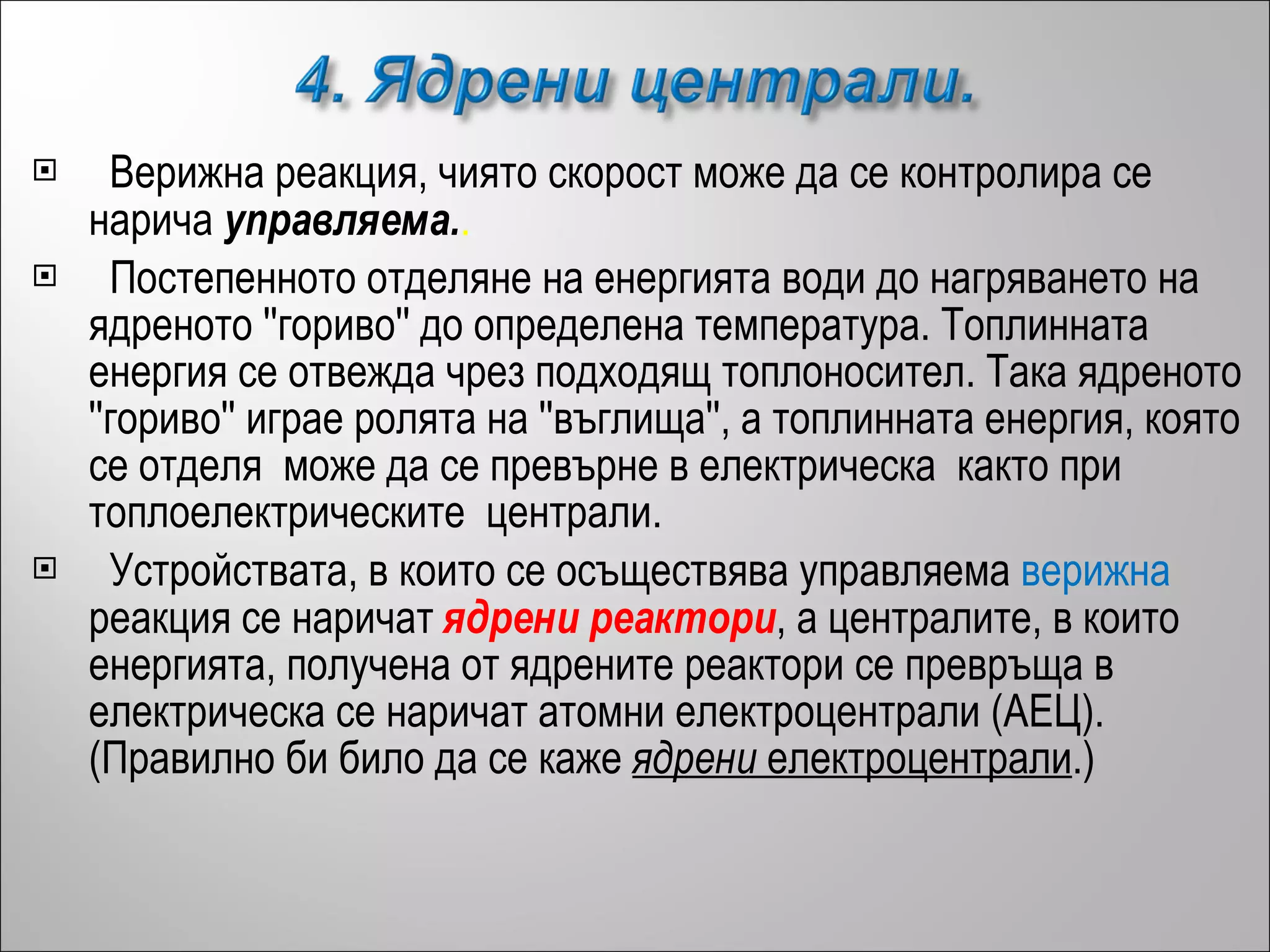 Верижна реакция, чиято скорост може да се контролира се нарича  управляема . .   Постепенното отделяне на енергията води до нагряването на ядреното ''гориво'' до определена температура. Топлинната енергия се отвежда чрез подходящ топлоносител. Tака ядреното ''гориво'' играе ролята на ''въглища'', а топлинната енергия, която се отделя  може да се превърне в електрическа  както при топлоелектрическите  централи. Устройствата, в които се осъществява управляема  верижна   реакция се наричат  ядрени реактори , а централите, в които енергията, получена от ядрените реактори се превръща в електрическа се наричат атомни електроцентрали (АЕЦ). (Правилно би било да се каже  ядрени  електроцентрали .) 