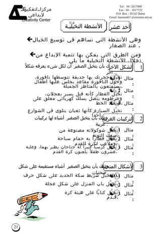 وذلك بأن يتخيل الصغير  أن لكل شيء يعرفه شكلاً آخر   . وهي  الأنشطة  التي تساهم في توسيع الخيال عند الصغار   .   ومن الطرق التي يمكن بها تنمية الإبداع من خلال الأنشطة التخيلية ما يلي  : 1 الشكل الآخر تخي َّ ل حجرت ك  بها حديقة تتوسطها نافورة، وحول النافورة مقاعد يجلس عليها أطفال يستمتعون بالمناظر الجميلة . تخي َّ ل القطار كأنه فيل يسير بعجلات، وخرطومه يتصل بسلك كهربائي معلق على امتداد الخط . تخي َّ ل السيارة كأنها ثعبان يتلوى في الشوارع ولا يؤذي أحداً . التركيبات الغريبة تخي َّ ل شوكولاته مصنوعة من سمك التونة . وذلك بأن يتخيل   الصغير   أشياء لها تركيبات غريبة   . الأشكال المنحنية تخي َّ ل شريط سكة الحديد على شكل حرف  (s ). وذلك بأن يتخيل   الصغير   أشياء مستقيمة على شكل منحنيات   . 2 3 مثال  1 : تخي َّ ل قطاراً به حمام سباحة وملاعب لكرة القدم . تخي َّ ل كرسياً كبيراً له جناحان يطير بهما، وعليه عشرون طفلاً يلعبون كرة القدم . تخيَّل باب المنزل على شكل عجلة . تخيَّل كتاباً على هيئة كرة قـدم . مثال  2 : مثال  3 : مثال  1 : مثال  2 : مثال  3 : مثال  1 : مثال  2 : مثال  3 : أحد عشر الأنشطة التخي ُّ لي َّ ـة 