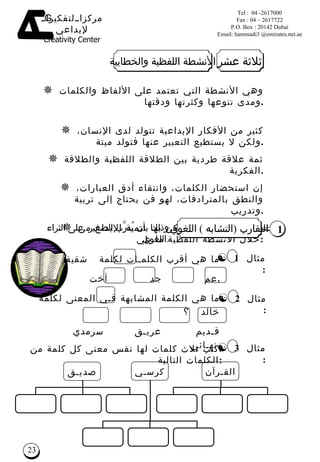 ما هي أقرب الكلم ـ ات لكلمة   شقيقة  ؟ عم  جد  أخت   خال  . ما  هي الكلمة المشابهة ف ـ ي المعنى لكلمة  خالد  ؟ ق ـ ديم  عري ـ ق  سرمدي  نه ـ ائي  . وهي الأنشطة التي تعتمد على الألفاظ والكلمات ومدى تنوعها وكثرتها ودقتها  . كثير من الأفكار الإبداعية تتولد لدى الإنسان، ولكن لا يستطيع التعبير عنها فتولد ميتة . ثمة علاقة طردية بين الطلاقة اللفظية والطلاقة الفكرية . إن استحضار الكلمات، وانتقاء أدق العبارات، والنطق بالمترادفات، لهو فن يحتاج إلى تربية وتدريب . ومن الطرق التي يمكن بها تنمية الإبداع من خلال الأنشطة اللفظية ما يلي  : 1 التقارب   ( التشابه  )  اللغوي اكتب ثلاث كلمات لها نفس معنى كل كلمة من الكلمات التالية : مثال  3 : الق ـ رآن كرس ـ ي صدي ـ ق وذلك بأن يُدر َّ ب  الصغير   على الثراء اللغوي  . ثلاثة عشر الأنشطة اللفظية والخطابية مثال  2 : مثال  1 : 