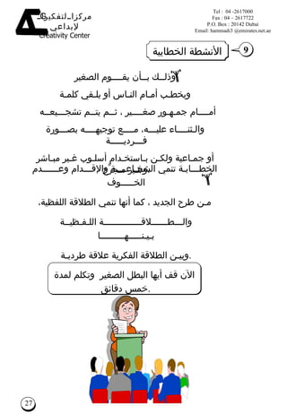 وذلــك بــأن يقــــوم  الصغير ويخطـب أمـام النـاس أو يلـقي كلمـة أمــــام جمـهـور صغــــير ، ثــم يتــم تشجـــيعــه  والـثنــــاء عليـــه، مــــع توجيهــــه بصـــورة فـــرديـــــة  أو جمـاعية ولكـن بـاستخـدام أسلـوب غـير مبـاشر وغـير مـجرِّح  . الخطـــابـة تنمي الشجـاعــــة والإقـــدام وعــــــدم الخـــــوف  مـن طرح الجديد ، كما أنها تنمي الطلاقة اللفظية، والـــطــــــلاقــــــــــــــة اللـفـظيــة بـيـنـــــهـــــــــا  وبيـن الطلاقة الفكرية علاقة طرديـة  . الآن قف أيها  البطل الصغير   وتكلم لمدة خمس دقائق  . الأنشطة الخطابية 9 