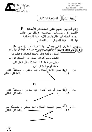 وذلك بأن يتم  تقديم مجموعة خطوط أو دوائر أو أشكال ناقصة وغير محددة المعالم، وي ُ طلب من الصغير رسم أكبر قدر ممكن من  الأشكال  التي لها معنى من خلال هذه الأشكال، كل شكل على حدة، أو مع أشكال أخرى . الأشكال الناقصة وهو أسلوب يقوم على استخدام الأشكال والصور والرسومات المختلفة، وذلك من  خلال  إيجاد العلاقات والروابط الإبداعية المختلفة  وكذلك تنمية الخيال عند  الصغير . ومن الطرق التي يمكن بها تنمية الإبداع من خلال الأنشطة الشكلية ما يلي :  ارسم ثلاثة أشكال لها معنى ، مستنداً على الشكل التالي : 1 مثـال  1 : ارسم أربعة أشكال لها معنى ، مستنداً على الشكل التالي  :  مثـال  2 : ارسم خمسة أشكال لها معنى ، منطلقاً من الشكل التالي  : مثـال  3 : أربعة  عشر الأنشطة الشكلية 