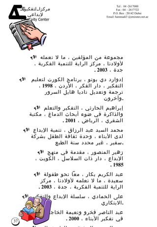 مجموعة من المؤلفين ، ما لا نعمله لأولادنا ، مركز الراية للتنمية الفكرية ، جدة ،  2003 . إدوارد دي بونو ، برنامج الكورت لتعليم التفكير ، دار الفكر ، الأردن ،  1998  ، ترجمة وتعديل ناديا هايل السرور وآخرون  . إبراهيم الحارثي ، التفكير والتعلم والذاكرة في ضوء أبحاث الدماغ ، مكتبة الشقري ، الرياض ،  2001 . محمد السيد عبد الرزاق ، تنمية الإبداع لدى الأبناء ، وحدة ثقافة الطفل بشركة سفير ، غير محدد سنة الطبع  . زهير المنصور ، مقدمة في منهج الإبداع ، دار ذات السلاسل ، الكويت ،  1985 . عبد الكريم بكار ، معاً نحو طفولة سعيدة ، ما لا نعلمه لأولادنا ، مركز الراية للتنمية الفكرية ، جدة ،  2003 . على الحمادي ، سلسلة الإبداع والتفكير الابتكاري  . عبد الناصر فخرو ونعيمة الخاجة ، البناء في تفكير الأبناء ،  2000 . عبد الرحمن المشيقح ، الطريق إلى الإبداع – نظرة في إبداع الشباب، دار البشائر ، دمشق ،  2000. عبد الناصر فخرو ونعيمة الخاجة ، سلم الإبداع  . بعض المراجع  