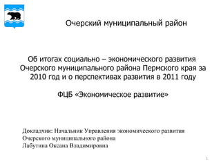 Очерский  муниципальный район Об итогах социально – экономического развития  Очерского муниципального района Пермского края за 2010 год и о перспективах развития в 2011 году ФЦБ «Экономическое развитие» Докладчик: Начальник Управления экономического развития Очерского муниципального района  Лабутина Оксана Владимировна  