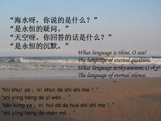 “海水呀，你说的是什么？”
  “是永恒的疑问。”
  “天空呀，你回答的话是什么？”
  “是永恒的沉默。”
                              What language is thine, O sea?
                              The language of eternal question.
                              What language is thy answer, O sky?
                              The language of eternal silence.

“hǎi shuǐ ya ，nǐ shuō de shì shí me ？”
“shì yǒng héng de yí wèn 。”
“tiān kōng ya ，nǐ huí dá de huà shì shí me ？”
“shì yǒng héng de chén mò 。”
 