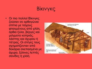 Βίκινγκς Οι πιο πολλοί Βίκινγκς ζούσαν σε ορθογώνια σπίτια με τοίχους φτιαγμένους από χλόη, όρθια ξύλα, βέργες και μείγματα κοπριάς, λάσπης και άχυρου ή πέτρας. Οι στέγες τους σχηματίζονταν από δοκάρια σκεπασμένα με άχυρο, ξύλινες λεπτές σανίδες ή χλόη.  