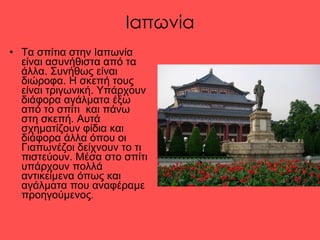 Ιαπωνία Τα σπίτια στην Ιαπωνία είναι ασυνήθιστα από τα άλλα. Συνήθως είναι διώροφα. Η σκεπή τους είναι τριγωνική. Υπάρχουν διάφορα αγάλματα έξω από το σπίτι  και πάνω στη σκεπή. Αυτά σχηματίζουν φίδια και διάφορα άλλα όπου οι Γιαπωνέζοι δείχνουν το τι πιστεύουν. Μέσα στο σπίτι υπάρχουν πολλά αντικείμενα όπως και αγάλματα που αναφέραμε προηγούμενος .  