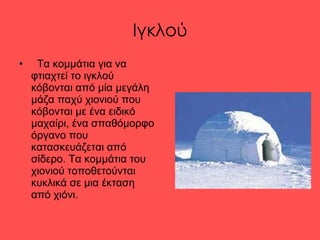 Ιγκλού Τα κομμάτια για να φτιαχτεί το ιγκλού κόβονται από μία μεγάλη μάζα παχύ χιονιού που κόβονται με ένα ειδικό μαχαίρι, ένα σπαθόμορφο όργανο που κατασκευάζεται από σίδερο.   Τα κομμάτια του χιονιού τοποθετούνται κυκλικά σε μια έκταση από χιόνι. 