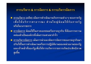 การบริหาร & การจัดการ & การบริหารจัดการ
   การบริหาร (อดีต) เนนการดําเนินงานกิจกรรมตางๆ ของภาครัฐ
    เ พื่ อ ใ ห บ ริ ก า ร ส า ธ า ร ณ ะ ส ว น ใ ห ญ นิ ย ม ใ ช กั บ ภ า ค รั ฐ
    หรือในวงราชการ
   การจัดการ นิยมใชในภาคเอกชนหรือภาคธุรกิจ ที่ตองการความ
    คลองตัวเปนองคกรที่เนนการแสวงหากําไร
   การบริหารจัดการ เนนการนําแนวคิดการจัดการของภาคธุรกิจมา
    ปรับใชในการดําเนินงานหรือการปฏิบัติงานของหนวยงานของรัฐ
    และเจาหนาที่ของรัฐเพื่อใหการบริหารราชการเกิดประสิทธิภาพ
    สูงขึ้น
 