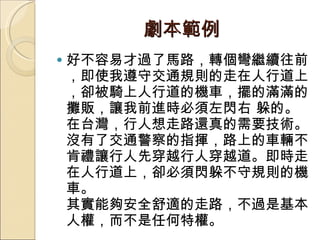劇本範例 好不容易才過了馬路，轉個彎繼續往前，即使我遵守交通規則的走在人行道上，卻被騎上人行道的機車，擺的滿滿的攤販，讓我前進時必須左閃右 躲的。在台灣，行人想走路還真的需要技術。 沒有了交通警察的指揮，路上的車輛不肯禮讓行人先穿越行人穿越道。即時走在人行道上，卻必須閃躲不守規則的機車。  其實能夠安全舒適的走路，不過是基本人權，而不是任何特權。  