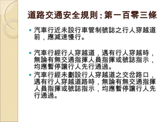 道路交通安全規則 : 第一百零三條 汽車行近未設行車管制號誌之行人穿越道前，應減速慢行。 汽車行經行人穿越道，遇有行人穿越時，無論有無交通指揮人員指揮或號誌指示，均應暫停讓行人先行通過。 汽車行經未劃設行人穿越道之交岔路口，遇有行人穿越道路時，無論有無交通指揮人員指揮或號誌指示，均應暫停讓行人先行通過。  