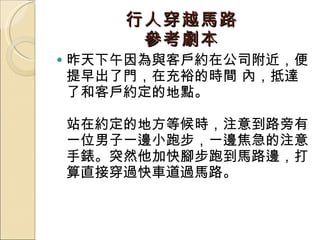 行人穿越馬路 參考劇本 昨天下午因為與客戶約在公司附近，便提早出了門，在充裕的時間 內，抵達了和客戶約定的地點。  站在約定的地方等候時，注意到路旁有一位男子一邊小跑步，一邊焦急的注意手錶。突然他加快腳步跑到馬路邊，打算直接穿過快車道過馬路。  