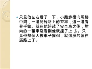 只見他左右看了一下，小跑步衝向馬路中間，一邊閃躲路上的來車，還一邊看著手錶。就在他跨越了安全島之後，對向的一輛車沒看到他就撞了上 去。只見他整個人被車子撞倒，就這麼的躺在馬路上了。  