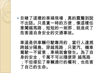 目睹了這樣的車禍現場，真的震驚到說不出話。只是貪一時的方便，像這樣任意闖越馬路，短短的一剎那，就造成了危害道自身安全的交通事故。  車道是供車輛行駛專用的，當行人違規跨越分隔島、穿越馬路，只要汽、機車駕駛一不留意，車禍就會發生。為了自身的安全，千萬不可以隨便穿 越馬路；不但侵犯了車輛通行的權利，也危害了自己的生命。  