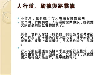 人行道、騎樓與路霸篇 不佔用，更有禮 !!  行人專屬的絕對空間 在台灣，佔據騎樓、人行道的營業攤販，應該對大家都是司空見慣的景象了。 只是，當行人在路上行走時，卻因為各式各樣的佔用行為，而被逼的必須左閃右躲，甚至無路可走而走在車道上與車爭道，是多麼危險的一件事。 行人必須在這樣地夾縫中求生存的行走模式，其實是相當悲哀的；因為安全、舒適的行，其實應該只是每個人最基本、最單純的權利。  