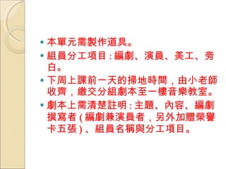 本單元需製作道具。 組員分工項目 : 編劇、演員、美工、旁白。 下周上課前一天的掃地時間，由小老師收齊，繳交分組劇本至一樓音樂教室。 劇本上需清楚註明 : 主題、內容、編劇撰寫者 ( 編劇兼演員者，另外加贈榮譽卡五張 ) 、組員名稱與分工項目。 