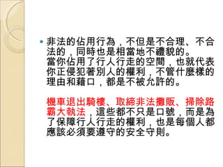 非法的佔用行為，不但是不合理、不合法的，同時也是相當地不禮貌的。  當你佔用了行人行走的空間，也就代表你正侵犯著別人的權利，不管什麼樣的理由和藉口，都是不被允許的。  機車退出騎樓、取締非法攤販、掃除路霸大執法 ，這些都不只是口號，而是為了保障行人行走的權利，也是每個人都應該必須要遵守的安全守則。 