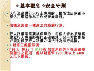 ◎ 基本觀念  ◎安全守則   人行道是供行人行走專用的，攤販或店家都不應佔用道路作為工作或營業場所。 佔據道路是一種違法的路霸行為。  行人路權是需要被保障的，每個人皆必須確實建立行人專屬路權的正確觀念，另一方面則是必須對侵犯行人路權之違法行為進行處罰。  ◎ 新修正處罰條例 [ 96.1.1 施行  ]  第 82 條  加重未經許可在道路擺設攤位之罰則，處以新臺幣 1200 元以上 2400 元以下罰鍰。 