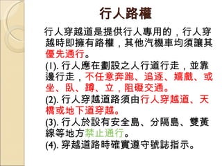行人路權 行人穿越道是提供行人專用的，行人穿越時即擁有路權，其他汽機車均須讓其 優先通行 。  (1). 行人應在劃設之人行道行走，並靠邊行走， 不任意奔跑、追逐、嬉戲、或坐、臥、蹲、立，阻礙交通。  (2). 行人穿越道路須由 行人穿越道、天橋或地下道穿越。  (3). 行人於設有安全島、分隔島、雙黃線等地方 禁止通行 。  (4). 穿越道路時確實遵守號誌指示。 