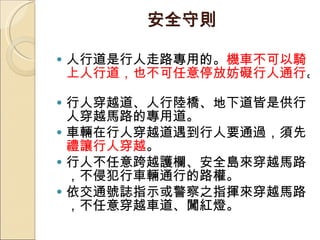 安全守則 人行道是行人走路專用的。 機車不可以騎上人行道，也不可任意停放妨礙行人通行 。  行人穿越道、人行陸橋、地下道皆是供行人穿越馬路的專用道。 車輛在行人穿越道遇到行人要通過，須先 禮讓行人穿越 。  行人不任意跨越護欄、安全島來穿越馬路，不侵犯行車輛通行的路權。  依交通號誌指示或警察之指揮來穿越馬路，不任意穿越車道、闖紅燈。 