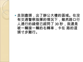 走到盡頭，出了辦公大樓的區域。在沒有交通警察指揮的情況下，雖然路口行人通行的綠燈已經閃了 30 秒，我還是被一輛接一輛的右轉車，卡在 路的這頭寸步難行。  