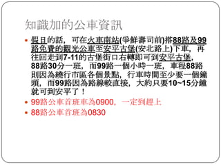 知識加的公車資訊假日的話，可在火車南站(爭鮮壽司前)搭88路及99路免費的觀光公車至安平古堡(安北路上)下車，再往回走到7-11的古堡街口右轉即可到安平古堡，88路30分一班，而99路一個小時一班，車程88路則因為繞行市區各個景點，行車時間至少要一個鐘頭，而99路因為路線較直接，大約只要10~15分鐘就可到安平了！99路公車首班車為0900，一定到趕上88路公車首班為0830