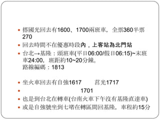 搭國光回去有1600、1700兩班車，全票360半票270回去時間不在優惠時段內，上客站為北門站台北->基隆：頭班車(平日06:00/假日06:15)~末班車24:00，班距約10~20分鐘。路線編碼：1813坐火車回去有自強1617        莒光1717                                    1701也是到台北在轉車(台南火車下午沒有基隆直達車)或是自強號坐到七堵在轉區間回基隆，車程約15分