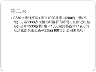 第二天0830坐車延平祠+坐車1000孔廟+1200府中街(吃飯)+走路1330赤崁樓+武廟(若有時間可在附近吃點心)+坐車1530億載+坐車1800回到藝術街+1900前走到花園夜市逛街+吃飯(2100集合走回去飯店)