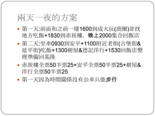 兩天一夜的方案第一天:前面和之前一樣1600到成大玩(商圈)並找地方吃飯+1830到赤崁樓，晚上2000集合回飯店第二天:坐車0930到安平+1100附近老街(古堡街&延平街)吃飯+1300樹屋&德記洋行+1530回飯店整理準備回基隆赤崁樓全票50半票25+安平全票50半票25+樹屋&洋行全票50半票25第一天因為時間關係沒有公車只能步行