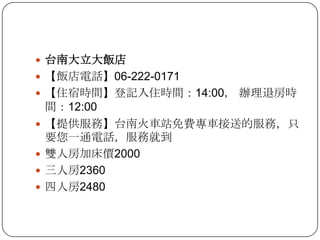台南大立大飯店【飯店電話】06-222-0171【住宿時間】登記入住時間：14:00， 辦理退房時間：12:00【提供服務】台南火車站免費專車接送的服務，只要您一通電話，服務就到雙人房加床價2000三人房2360四人房2480