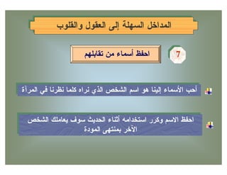 ‫ﺍﻟﻤﺩﺍﺨل ﺍﻟﺴﻬﻠﺔ ﺇﻟﻰ ﺍﻟﻌﻘﻭل ﻭﺍﻟﻘﻠﻭﺏ‬
           ‫ﺍﻟﻤﺩﺍﺨل ﺍﻟﺴﻬﻠﺔ ﺇﻟﻰ ﺍﻟﻌﻘﻭل ﻭﺍﻟﻘﻠﻭﺏ‬

                      ‫ﺍﺤﻔﻅ ﺃﺴﻤﺎﺀ ﻤﻥ ﺘﻘﺎﺒﻠﻬﻡ‬          ‫7‬
                                                     ‫7‬


‫ﺃﺤﺏ ﺍﻷﺴﻤﺎﺀ ﺇﻟﻴﻨﺎ ﻫﻭ ﺍﺴﻡ ﺍﻟﺸﺨﺹ ﺍﻟﺫﻱ ﻨﺭﺍﻩ ﻜﻠﻤﺎ ﻨﻅﺭﻨﺎ ﻓﻲ ﺍﻟﻤﺭﺁﺓ‬
 ‫ﺃﺤﺏ ﺍﻷﺴﻤﺎﺀ ﺇﻟﻴﻨﺎ ﻫﻭ ﺍﺴﻡ ﺍﻟﺸﺨﺹ ﺍﻟﺫﻱ ﻨﺭﺍﻩ ﻜﻠﻤﺎ ﻨﻅﺭﻨﺎ ﻓﻲ ﺍﻟﻤﺭﺁﺓ‬


 ‫ﺍﺤﻔﻅ ﺍﻻﺴﻡ ﻭﻜﺭﺭ ﺍﺴﺘﺨﺩﺍﻤﻪ ﺃﺜﻨﺎﺀ ﺍﻟﺤﺩﻴﺙ ﺴﻭﻑ ﻴﻌﺎﻤﻠﻙ ﺍﻟﺸﺨﺹ‬
 ‫ﺍﺤﻔﻅ ﺍﻻﺴﻡ ﻭﻜﺭﺭ ﺍﺴﺘﺨﺩﺍﻤﻪ ﺃﺜﻨﺎﺀ ﺍﻟﺤﺩﻴﺙ ﺴﻭﻑ ﻴﻌﺎﻤﻠﻙ ﺍﻟﺸﺨﺹ‬
                 ‫ﺍﻵﺨﺭ ﺒﻤﻨﺘﻬﻰ ﺍﻟﻤﻭﺩﺓ‬
                  ‫ﺍﻵﺨﺭ ﺒﻤﻨﺘﻬﻰ ﺍﻟﻤﻭﺩﺓ‬
 