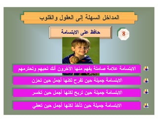 ‫ﺍﻟﻤﺩﺍﺨل ﺍﻟﺴﻬﻠﺔ ﺇﻟﻰ ﺍﻟﻌﻘﻭل ﻭﺍﻟﻘﻠﻭﺏ‬
         ‫ﺍﻟﻤﺩﺍﺨل ﺍﻟﺴﻬﻠﺔ ﺇﻟﻰ ﺍﻟﻌﻘﻭل ﻭﺍﻟﻘﻠﻭﺏ‬

                    ‫ﺤﺎﻓﻅ ﻋﻠﻰ ﺍﻻﺒﺘﺴﺎﻤﺔ‬            ‫8‬
                                                 ‫8‬




‫ﺍﻻﺒﺘﺴﺎﻤﺔ ﻋﻼﻤﺔ ﺼﺎﻤﺘﺔ ﻴﻔﻬﻡ ﻤﻨﻬﺎ ﺍﻵﺨﺭﻭﻥ ﺃﻨﻙ ﺘﺤﺒﻬﻡ ﻭﺘﺤﺘﺭﻤﻬﻡ‬
 ‫ﺍﻻﺒﺘﺴﺎﻤﺔ ﻋﻼﻤﺔ ﺼﺎﻤﺘﺔ ﻴﻔﻬﻡ ﻤﻨﻬﺎ ﺍﻵﺨﺭﻭﻥ ﺃﻨﻙ ﺘﺤﺒﻬﻡ ﻭﺘﺤﺘﺭﻤﻬﻡ‬
      ‫ﺍﻻﺒﺘﺴﺎﻤﺔ ﺠﻤﻴﻠﺔ ﺤﻴﻥ ﺘﻔﺭﺡ ﻟﻜﻨﻬﺎ ﺃﺠﻤل ﺤﻴﻥ ﺘﺤﺯﻥ‬
      ‫ﺍﻻﺒﺘﺴﺎﻤﺔ ﺠﻤﻴﻠﺔ ﺤﻴﻥ ﺘﻔﺭﺡ ﻟﻜﻨﻬﺎ ﺃﺠﻤل ﺤﻴﻥ ﺘﺤﺯﻥ‬
      ‫ﺍﻻﺒﺘﺴﺎﻤﺔ ﺠﻤﻴﻠﺔ ﺤﻴﻥ ﺘﺭﺒﺢ ﻟﻜﻨﻬﺎ ﺃﺠﻤل ﺤﻴﻥ ﺘﺨﺴﺭ‬
      ‫ﺍﻻﺒﺘﺴﺎﻤﺔ ﺠﻤﻴﻠﺔ ﺤﻴﻥ ﺘﺭﺒﺢ ﻟﻜﻨﻬﺎ ﺃﺠﻤل ﺤﻴﻥ ﺘﺨﺴﺭ‬

      ‫ﺍﻻﺒﺘﺴﺎﻤﺔ ﺠﻤﻴﻠﺔ ﺤﻴﻥ ﺘﺄﺨﺫ ﻟﻜﻨﻬﺎ ﺃﺠﻤل ﺤﻴﻥ ﺘﻌﻁﻲ‬
      ‫ﺍﻻﺒﺘﺴﺎﻤﺔ ﺠﻤﻴﻠﺔ ﺤﻴﻥ ﺘﺄﺨﺫ ﻟﻜﻨﻬﺎ ﺃﺠﻤل ﺤﻴﻥ ﺘﻌﻁﻲ‬
 