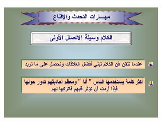 ‫ﻤﻬـﺎﺭﺍﺕ ﺍﻟﺘﺤﺩﺙ ﻭﺍﻹﻗﻨﺎﻉ‬


             ‫ﺍﻟﻜﻼﻡ ﻭﺴﻴﻠﺔ ﺍﻻﺘﺼﺎل ﺍﻷﻭﻟﻰ‬


‫ﻋﻨﺩﻤﺎ ﺘﺘﻘﻥ ﻓﻥ ﺍﻟﻜﻼﻡ ﺘﺒﻨﻲ ﺃﻓﻀل ﺍﻟﻌﻼﻗﺎﺕ ﻭﺘﺤﺼل ﻋﻠﻰ ﻤﺎ ﺘﺭﻴﺩ‬
 ‫ﻋﻨﺩﻤﺎ ﺘﺘﻘﻥ ﻓﻥ ﺍﻟﻜﻼﻡ ﺘﺒﻨﻲ ﺃﻓﻀل ﺍﻟﻌﻼﻗﺎﺕ ﻭﺘﺤﺼل ﻋﻠﻰ ﻤﺎ ﺘﺭﻴﺩ‬

‫ﺃﻜﺜﺭ ﻜﻠﻤﺔ ﻴﺴﺘﺨﺩﻤﻬﺎ ﺍﻟﻨﺎﺱ ” ﺃﻨﺎ ” ﻭﻤﻌﻅﻡ ﺃﺤﺎﺩﻴﺜﻬﻡ ﺘﺩﻭﺭ ﺤﻭﻟﻬﺎ‬
 ‫ﺃﻜﺜﺭ ﻜﻠﻤﺔ ﻴﺴﺘﺨﺩﻤﻬﺎ ﺍﻟﻨﺎﺱ ” ﺃﻨﺎ ” ﻭﻤﻌﻅﻡ ﺃﺤﺎﺩﻴﺜﻬﻡ ﺘﺩﻭﺭ ﺤﻭﻟﻬﺎ‬
             ‫ﻓﺈﺫﺍ ﺃﺭﺩﺕ ﺃﻥ ﺘﺅﺜﺭ ﻓﻴﻬﻡ ﻓﺎﺘﺭﻜﻬﺎ ﻟﻬﻡ‬
              ‫ﻓﺈﺫﺍ ﺃﺭﺩﺕ ﺃﻥ ﺘﺅﺜﺭ ﻓﻴﻬﻡ ﻓﺎﺘﺭﻜﻬﺎ ﻟﻬﻡ‬
 