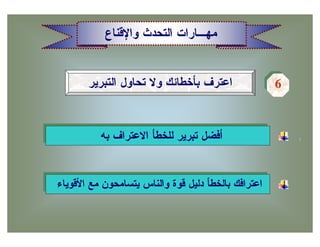 ‫ﻤﻬـﺎﺭﺍﺕ ﺍﻟﺘﺤﺩﺙ ﻭﺍﻹﻗﻨﺎﻉ‬


       ‫ﺍﻋﺘﺭﻑ ﺒﺄﺨﻁﺎﺌﻙ ﻭﻻ ﺘﺤﺎﻭل ﺍﻟﺘﺒﺭﻴﺭ‬                ‫6‬
                                                     ‫6‬



          ‫ﺃﻓﻀل ﺘﺒﺭﻴﺭ ﻟﻠﺨﻁﺄ ﺍﻻﻋﺘﺭﺍﻑ ﺒﻪ‬


‫ﺍﻋﺘﺭﺍﻓﻙ ﺒﺎﻟﺨﻁﺄ ﺩﻟﻴل ﻗﻭﺓ ﻭﺍﻟﻨﺎﺱ ﻴﺘﺴﺎﻤﺤﻭﻥ ﻤﻊ ﺍﻷﻗﻭﻴﺎﺀ‬
 