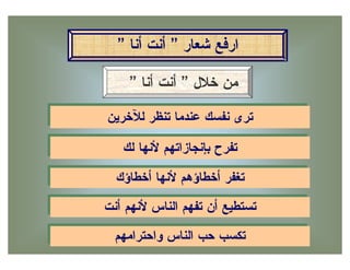 ‫ﺍﺭﻓﻊ ﺸﻌﺎﺭ ” ﺃﻨﺕ ﺃﻨﺎ ”‬

     ‫ﻤﻥ ﺨﻼل ” ﺃﻨﺕ ﺃﻨﺎ ”‬
‫ﺘﺭﻯ ﻨﻔﺴﻙ ﻋﻨﺩﻤﺎ ﺘﻨﻅﺭ ﻟﻶﺨﺭﻴﻥ‬
‫ﺘﺭﻯ ﻨﻔﺴﻙ ﻋﻨﺩﻤﺎ ﺘﻨﻅﺭ ﻟﻶﺨﺭﻴﻥ‬
   ‫ﺘﻔﺭﺡ ﺒﺈﻨﺠﺎﺯﺍﺘﻬﻡ ﻷﻨﻬﺎ ﻟﻙ‬
   ‫ﺘﻔﺭﺡ ﺒﺈﻨﺠﺎﺯﺍﺘﻬﻡ ﻷﻨﻬﺎ ﻟﻙ‬
  ‫ﺘﻐﻔﺭ ﺃﺨﻁﺎﺅﻫﻡ ﻷﻨﻬﺎ ﺃﺨﻁﺎﺅﻙ‬
  ‫ﺘﻐﻔﺭ ﺃﺨﻁﺎﺅﻫﻡ ﻷﻨﻬﺎ ﺃﺨﻁﺎﺅﻙ‬
‫ﺘﺴﺘﻁﻴﻊ ﺃﻥ ﺘﻔﻬﻡ ﺍﻟﻨﺎﺱ ﻷﻨﻬﻡ ﺃﻨﺕ‬
‫ﺘﺴﺘﻁﻴﻊ ﺃﻥ ﺘﻔﻬﻡ ﺍﻟﻨﺎﺱ ﻷﻨﻬﻡ ﺃﻨﺕ‬
  ‫ﺘﻜﺴﺏ ﺤﺏ ﺍﻟﻨﺎﺱ ﻭﺍﺤﺘﺭﺍﻤﻬﻡ‬
   ‫ﺘﻜﺴﺏ ﺤﺏ ﺍﻟﻨﺎﺱ ﻭﺍﺤﺘﺭﺍﻤﻬﻡ‬
 