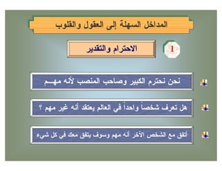 ‫ﺍﻟﻤﺩﺍﺨل ﺍﻟﺴﻬﻠﺔ ﺇﻟﻰ ﺍﻟﻌﻘﻭل ﻭﺍﻟﻘﻠﻭﺏ‬
     ‫ﺍﻟﻤﺩﺍﺨل ﺍﻟﺴﻬﻠﺔ ﺇﻟﻰ ﺍﻟﻌﻘﻭل ﻭﺍﻟﻘﻠﻭﺏ‬

                ‫ﺍﻻﺤﺘﺭﺍﻡ ﻭﺍﻟﺘﻘﺩﻴﺭ‬           ‫1‬
                                           ‫1‬


  ‫ﻨﺤﻥ ﻨﺤﺘﺭﻡ ﺍﻟﻜﺒﻴﺭ ﻭﺼﺎﺤﺏ ﺍﻟﻤﻨﺼﺏ ﻷﻨﻪ ﻤﻬـﻡ‬

‫ﻫل ﺘﻌﺭﻑ ﺸﺨﺼ ﹰ ﻭﺍﺤﺩﹰ ﻓﻲ ﺍﻟﻌﺎﻟﻡ ﻴﻌﺘﻘﺩ ﺃﻨﻪ ﻏﻴﺭ ﻤﻬﻡ ؟‬
                              ‫ﺍ‬     ‫ﺎ‬


‫ﺃﺘﻔﻕ ﻤﻊ ﺍﻟﺸﺨﺹ ﺍﻵﺨﺭ ﺃﻨﻪ ﻤﻬﻡ ﻭﺴﻭﻑ ﻴﺘﻔﻕ ﻤﻌﻙ ﻓﻲ ﻜل ﺸﻲﺀ‬
 