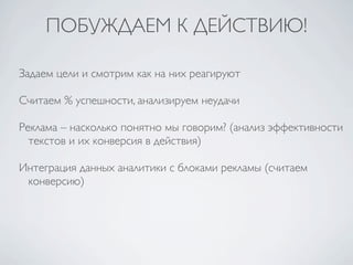 ПОБУЖДАЕМ К ДЕЙСТВИЮ!

Задаем цели и смотрим как на них реагируют

Считаем % успешности, анализируем неудачи

Реклама – насколько понятно мы говорим? (анализ эффективности
  текстов и их конверсия в действия)

Интеграция данных аналитики с блоками рекламы (считаем
 конверсию)
 