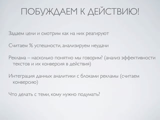 ПОБУЖДАЕМ К ДЕЙСТВИЮ!

Задаем цели и смотрим как на них реагируют

Считаем % успешности, анализируем неудачи

Реклама – насколько понятно мы говорим? (анализ эффективности
  текстов и их конверсия в действия)

Интеграция данных аналитики с блоками рекламы (считаем
 конверсию)

Что делать с теми, кому нужно подумать?
 