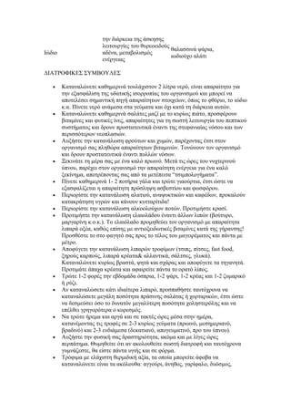 την διάρκεια της άσκησης
                        λειτουργίες του θυρεοειδούς
                                                    θαλασσινά ψάρια,
Ιώδιο                   αδένα, μεταβολισμός
                                                    ιωδιούχο αλάτι
                        ενέργειας

ΔΙΑΤΡΟΦΙΚΕΣ ΣΥΜΒΟΥΛΕΣ

   •    Καταναλώνετε καθημερινά τουλάχιστον 2 λίτρα νερό, είναι απαραίτητο για
        την εξασφάλιση της υδατικής ισορροπίας του οργανισμού και μπορεί να
        αποτελέσει σημαντική πηγή απαραίτητων στοιχείων, όπως το φθόριο, το ιώδιο
        κ.α. Πίνετε νερό ανάμεσα στα γεύματα και όχι κατά τη διάρκεια αυτών.
   •    Καταναλώνετε καθημερινά σαλάτες μαζί με το κυρίως πιάτο, προσφέρουν
        βιταμίνες και φυτικές ίνες, απαραίτητες για τη σωστή λειτουργία του πεπτικού
        συστήματος και δρουν προστατευτικά έναντι της στεφανιαίας νόσου και των
        περισσότερων νεοπλασιών.
   •    Αυξήστε την κατανάλωση φρούτων και χυμών, παρέχοντας έτσι στον
        οργανισμό σας πληθώρα απαραίτητων βιταμινών. Τονώνουν τον οργανισμό
        και δρουν προστατευτικά έναντι πολλών νόσων.
   •    Ξεκινάτε τη μέρα σας με ένα καλό πρωινό. Μετά τις ώρες του νυχτερινού
        ύπνου, παρέχει στον οργανισμό την απαραίτητη ενέργεια για ένα καλό
        ξεκίνημα, αποτρέποντας σας από τα μετέπειτα “τσιμπολογήματα”.
   •    Πίνετε καθημερινά 1- 2 ποτήρια γάλα και τρώτε γιαούρτια, έτσι ώστε να
        εξασφαλίζεται η απαραίτητη πρόσληψη ασβεστίου και φωσφόρου.
   •    Περιορίστε την κατανάλωση αλατιού, αναψυκτικών και καφέδων, προκαλούν
        κατακράτηση υγρών και κάνουν κυτταρίτιδα!
   •    Περιορίστε την κατανάλωση αλκοολούχων ποτών. Προτιμήστε κρασί.
   •    Προτιμήστε την κατανάλωση ελαιολάδου έναντι άλλων λιπών (βούτυρο,
        μαργαρίνη κ.ο.κ.). Το ελαιόλαδο προμηθεύει τον οργανισμό με απαραίτητα
        λιπαρά οξέα, καθώς επίσης με αντιοξειδωτικές βιταμίνες κατά της γήρανσης!
        Προσθέστε το στο φαγητό σας προς το τέλος του μαγειρέματος και πάντα με
        μέτρο.
   •    Αποφύγετε την κατανάλωση λιπαρών τροφίμων (τσιπς, πίτσες, fast food,
        ξηρούς καρπούς, λιπαρά κρέατα& αλλαντικά, σάλτσες, γλυκά).
        Καταναλώνετε κυρίως βραστά, ψητά και σχάρας και αποφύγετε τα τηγανητά.
        Προτιμάτε άπαχα κρέατα και αφαιρείτε πάντα το ορατό λίπος.
   •    Τρώτε 1-2 φορές την εβδομάδα όσπρια, 1-2 ψάρι, 1-2 κρέας και 1-2 ζυμαρικό
        ή ρύζι.
   •    Αν καταναλώσετε κάτι ιδιαίτερα λιπαρό, προσπαθήστε ταυτόχρονα να
        καταναλώσετε μεγάλη ποσότητα πράσινης σαλάτας ή χορταρικών, έτσι ώστε
        να δεσμεύσει όσο το δυνατόν μεγαλύτερη ποσότητα χοληστερόλης και να
        επέλθει γρηγορότερα ο κορεσμός.
   •    Να τρώτε ήρεμα και αργά και σε τακτές ώρες μέσα στην ημέρα,
        κατανέμοντας τις τροφές σε 2-3 κυρίως γεύματα (πρωινό, μεσημεριανό,
        βραδινό) και 2-3 ενδιάμεσα (δεκατιανό, απογευματινό, προ του ύπνου).
   •    Αυξήστε την φυσική σας δραστηριότητα, ακόμα και με λίγες ώρες
        περπάτημα. Θυμηθείτε ότι αν ακολουθείτε σωστή διατροφή και ταυτόχρονα
        γυμνάζεστε, θα είστε πάντα υγιής και σε φόρμα.
   •    Τρόφιμα με ελάχιστη θερμιδική αξία, τα οποία μπορείτε άφοβα να
        καταναλώνετε είναι τα ακόλουθα: αγγούρι, άνηθος, γαρίφαλο, δυόσμος,
 