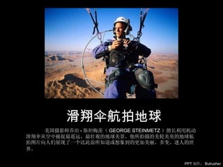 美国摄影师乔治 - 斯坦梅茨（ GEORGE STEINMETZ ）擅长利用机动滑翔伞从空中捕捉最遥远、最壮观的地球美景。他所拍摄的美轮美奂的地球航拍图片向人们展现了一个比此前所知道或想象到的更加美丽、多变、迷人的世界。   滑翔伞航拍地球 PPT 制作： Bulrusher 