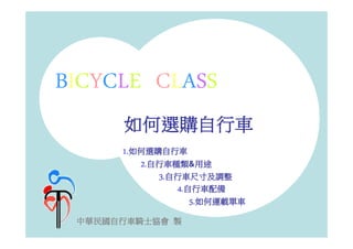 BICYCLE CLASS
      如何選購自行車
      1.如何選購自行車
           自行車種類
               種類&用途
         2.自行車種類 用途
              自行車尺寸及調整
            3.自行車尺寸及調整
                4.自行車配備
                   5.如何運載單車
 中華民國自行車騎士協會 製
 