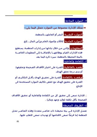 ‫٢ - الموارد المتاح ة:‬

              ‫‪ ‬تمتلك الدارة مجموعة من الموارد تتمثل فيما يل ي: -‬

                        ‫• الموارد البشري ة: البشر أو العاملون بالمنظمة.‬

             ‫• الموارد المادي ة: كاللت والمواد الخام ورأس المال .. إلخ.‬

   ‫• المعلوما ت: والتسي مسن خلل تبادلهسا مسن إدارات المنظمسة؛ يسستطيع‬
   ‫هذه الدارات القيام بوظائفهسسسا بالضافسسسة إلى المعلومات الخاصسسسة‬
                         ‫بالبيئة المحيطة بالمنظمة، سيرد ذكره فيما بعد.‬
                                                   ‫٣ - الكفاءة والفاعلي ة:‬

   ‫• يقصسد بالفاعليسة: القدرة على اختيار الهداف الصسحيحة وتحقيقهسا.‬
                                            ‫أو مدى درجة تحقق الهدف.‬

   ‫• ويقص سد بالكفاء ة: القدرة على تحقيسسق الهدف بأقسسل التكاليسسف أو‬
                                                             ‫س‬
   ‫القدرة على تحق يق الهدف مع خ فض تكال يف الموارد الم ستخدمة فى‬
                                                               ‫النتاج.‬


                                                                          ‫.‬
‫. . الدارة ت سعى إلى تحق يق كل من الكفاءة والفاعل ية أي تحق يق الهداف‬
                                  ‫الصحيحة بأقل تكلفة )وقت وجهد ومال( .‬

                                                  ‫٤ - الظروف المحيط ة:‬

‫تعم سل الدارة ف سي بيئة محيط سة ذات عناص سر متعددة وهذه العناص سر تمث سل‬
 ‫س‬      ‫س‬                     ‫س‬           ‫س‬            ‫س‬           ‫س‬
          ‫للمنظمة إما فرصا تسعى لقتناصها أو تهديدات تسعى للتغلب عليها.‬

    ‫)2(‬
 