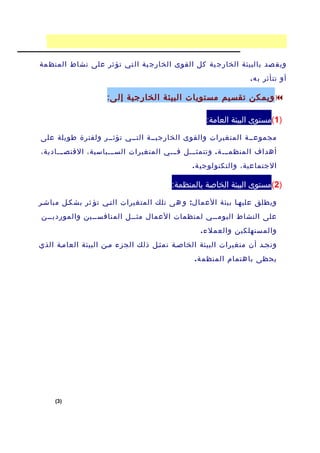 ‫ويق صد بالبيئة الخارج ية كل القوى الخارج ية ال تي تؤ ثر على نشاط المنظ مة‬
                                                                ‫أو تتأثر ب ه .‬

                    ‫‪ ‬ويمكن تقسيم مستويات البيئة الخارجية إل ى:‬

                                                  ‫)1(مستوى البيئة العامة:‬

‫مجموعففة المتغيرات والقوى الخارجيففة التففي تؤثففر ولفترة طويلة على‬
‫أهداف المنظمففف ة . وتتمثفففل ففففي المتغيرات السفففياسية، القتصفففادية،‬
                                              ‫الجتماعية، والتكنولوجي ة .‬

                                        ‫)2(مستوى البيئة الخاصة بالمنظمة:‬

‫ويطلق عليهفا بيئة العما ل : و هى تلك المتغيرات التفي تؤ ثر بشكفل مباشفر‬
‫على النشاط اليومففي لمنظمات العمال مثففل المنافسففين والمورديففن‬
                                                ‫والمستهلكين والعمل ء .‬
‫ونجفد أن متغيرات البيئة الخاصفة تمثفل ذلك الجزء مفن البيئة العامفة الذي‬
                                               ‫يحظى باهتمام المنظم ة .‬




    ‫)3(‬
 