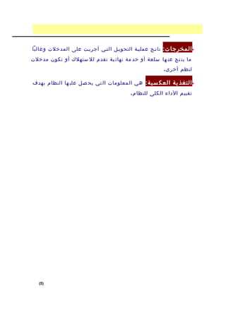 ‫• المخرجا ت: ناتفج عمليفة التحويفل التفي أجريفت على المدخلت وغالبا‬
‫ما ين تج عن ها سلعة أو خد مة نهائ ية تقدم لل ستهلك أو تكون مدخلت‬
                                                      ‫لنظم أخر ى .‬

‫• التغذ ية العك سي ة: هي المعلومات ال تي يح صل علي ها النظام بهدف‬
                                        ‫تقييم الداء الكلى للنظا م .‬




   ‫)5(‬
 