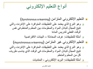 ً‫اإللكترون‬ ‫التعلٌم‬
ً‫اإللكترون‬ ‫التعلٌم‬ ‫أنواع‬
‫المتزامن‬ ً‫اإللكترون‬ ‫التعلٌم‬(Synchronous e-learning)
ً‫والت‬ ‫اإلنترنت‬ ‫على‬ ‫المتوافرة‬ ‫التطبٌقات‬ ‫على‬ ‫ٌعتمد‬ ‫الذي‬ ‫النوع‬ ‫وهو‬
‫نفس‬ ً‫ف‬ ‫والمتعلم‬ ‫المعلم‬ ‫بٌن‬ ‫والمعلومات‬ ‫المواد‬ ‫لتبادل‬ ‫المجال‬ ‫تتٌح‬
‫المادة‬ ‫لتدرٌس‬ ً‫الفعل‬ ‫الوقت‬
‫للتطبٌقات‬ ‫أمثلة‬:‫المحادثة‬ ‫غرف‬–‫االفتراضٌة‬ ‫البٌئات‬
‫المتزامن‬ ‫غٌر‬ ً‫اإللكترون‬ ‫التعلٌم‬(Asynchronous e-learning)
ً‫والت‬ ‫اإلنترنت‬ ‫على‬ ‫المتوافرة‬ ‫التطبٌقات‬ ‫على‬ ‫ٌعتمد‬ ‫الذي‬ ‫النوع‬ ‫وهو‬
‫ظروف‬ ‫ٌناسب‬ ‫الذي‬ ‫الوقت‬ ً‫ف‬ ‫والمعلومات‬ ‫المواد‬ ‫لتبادل‬ ‫المجال‬ ‫تتٌح‬
‫والمتعلم‬ ‫المعلم‬ ‫من‬ ‫كل‬
‫للتطبٌقات‬ ‫أمثلة‬:ً‫اإللكترون‬ ‫البرٌد‬-‫المنتدٌات‬
3
 