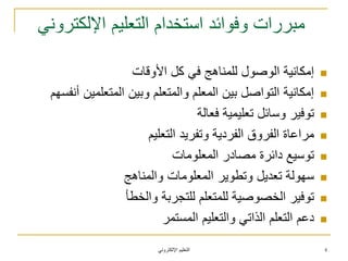 ً‫اإللكترون‬ ‫التعلٌم‬
ً‫اإللكترون‬ ‫التعلٌم‬ ‫استخدام‬ ‫وفوائد‬ ‫مبررات‬
‫األوقات‬ ‫كل‬ ً‫ف‬ ‫للمناهج‬ ‫الوصول‬ ‫إمكانٌة‬
‫أنفسهم‬ ‫المتعلمٌن‬ ‫وبٌن‬ ‫والمتعلم‬ ‫المعلم‬ ‫بٌن‬ ‫التواصل‬ ‫إمكانٌة‬
‫فعالة‬ ‫تعلٌمٌة‬ ‫وسائل‬ ‫توفٌر‬
‫التعلٌم‬ ‫وتفرٌد‬ ‫الفردٌة‬ ‫الفروق‬ ‫مراعاة‬
‫المعلومات‬ ‫مصادر‬ ‫دائرة‬ ‫توسٌع‬
‫والمناهج‬ ‫المعلومات‬ ‫وتطوٌر‬ ‫تعدٌل‬ ‫سهولة‬
‫والخطأ‬ ‫للتجربة‬ ‫للمتعلم‬ ‫الخصوصٌة‬ ‫توفٌر‬
‫المستمر‬ ‫والتعلٌم‬ ً‫الذات‬ ‫التعلم‬ ‫دعم‬
4
 