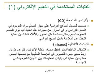 ً‫اإللكترون‬ ‫التعلٌم‬
ً‫اإللكترون‬ ‫التعلٌم‬ ً‫ف‬ ‫المستخدمة‬ ‫التقنٌات‬(1)
‫المدمجة‬ ‫األقراص‬(CD)
ً‫ف‬ ‫الموجود‬ ‫سواء‬ ‫المتعلم‬ ‫جهاز‬ ‫على‬ ‫الدراسٌة‬ ‫المناهج‬ ‫لتحمٌل‬ ‫تستخدم‬
‫المنزل‬ ً‫ف‬ ‫أو‬ ً‫الدراس‬ ‫الفصل‬.‫للمتعلم‬ ‫توفر‬ ‫أنها‬ ‫التقنٌة‬ ‫هذه‬ ‫ممٌزات‬ ‫من‬
‫عملٌة‬ ‫تسهل‬ ‫كما‬ ‫واألفالم‬ ‫الصور‬ ‫مثل‬ ‫مساعدة‬ ‫وسائل‬ ‫مع‬ ‫المعلومات‬
ً‫الدراس‬ ‫المنهج‬ ‫داخل‬ ‫المعلومة‬ ‫عن‬ ‫البحث‬
‫الداخلٌة‬ ‫الشبكات‬(Intranet)
‫طرٌق‬ ‫عن‬ ‫وتتم‬ ‫اإلنترنت‬ ‫لشبكة‬ ‫مصغر‬ ‫تمثٌل‬ ‫تعتبر‬ ‫الداخلٌة‬ ‫الشبكات‬
‫البعض‬ ‫بعضها‬ ‫مع‬ ‫التعلٌمٌة‬ ‫المؤسسة‬ ً‫ف‬ ‫الكمبٌوتر‬ ‫أجهزة‬ ‫جمٌع‬ ‫ربط‬
ً‫ف‬ ‫الموجودة‬ ‫األجهزة‬ ‫بٌن‬ ‫المعلومات‬ ‫وتبادل‬ ‫نقل‬ ‫عملٌة‬ ‫ٌسهل‬ ‫مما‬
‫المؤسسة‬
5
 