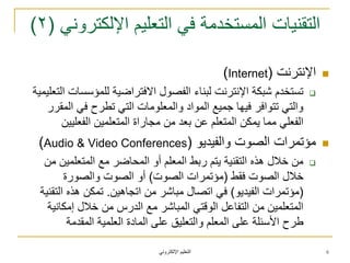 ً‫اإللكترون‬ ‫التعلٌم‬
ً‫اإللكترون‬ ‫التعلٌم‬ ً‫ف‬ ‫المستخدمة‬ ‫التقنٌات‬(2)
‫اإلنترنت‬(Internet)
‫التعلٌمٌة‬ ‫للمؤسسات‬ ‫االفتراضٌة‬ ‫الفصول‬ ‫لبناء‬ ‫اإلنترنت‬ ‫شبكة‬ ‫تستخدم‬
‫المقرر‬ ً‫ف‬ ‫تطرح‬ ً‫الت‬ ‫والمعلومات‬ ‫المواد‬ ‫جمٌع‬ ‫فٌها‬ ‫تتوافر‬ ً‫والت‬
‫الفعلٌٌن‬ ‫المتعلمٌن‬ ‫مجاراة‬ ‫من‬ ‫بعد‬ ‫عن‬ ‫المتعلم‬ ‫ٌمكن‬ ‫مما‬ ً‫الفعل‬
‫والفٌدٌو‬ ‫الصوت‬ ‫مؤتمرات‬(Audio & Video Conferences)
‫من‬ ‫المتعلمٌن‬ ‫مع‬ ‫المحاضر‬ ‫أو‬ ‫المعلم‬ ‫ربط‬ ‫ٌتم‬ ‫التقنٌة‬ ‫هذه‬ ‫خالل‬ ‫من‬
‫فقط‬ ‫الصوت‬ ‫خالل‬(‫الصوت‬ ‫مؤتمرات‬)‫والصورة‬ ‫الصوت‬ ‫أو‬
(‫الفٌدٌو‬ ‫مؤتمرات‬)‫اتجاهٌن‬ ‫من‬ ‫مباشر‬ ‫اتصال‬ ً‫ف‬.‫التقنٌة‬ ‫هذه‬ ‫تمكن‬
‫إمكانٌة‬ ‫خالل‬ ‫من‬ ‫الدرس‬ ‫مع‬ ‫المباشر‬ ً‫الوقت‬ ‫التفاعل‬ ‫من‬ ‫المتعلمٌن‬
‫المقدمة‬ ‫العلمٌة‬ ‫المادة‬ ‫على‬ ‫والتعلٌق‬ ‫المعلم‬ ‫على‬ ‫األسئلة‬ ‫طرح‬
6
 