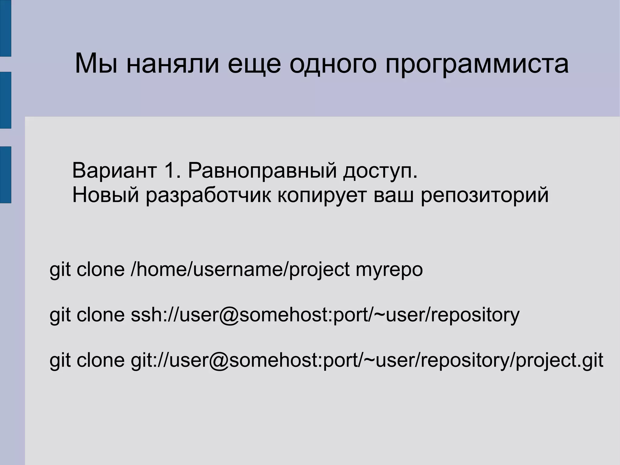 Мы наняли еще одного программиста


  Вариант 1. Равноправный доступ.
  Новый разработчик копирует ваш репозиторий


git clone /home/username/project myrepo

git clone ssh://user@somehost:port/~user/repository

git clone git://user@somehost:port/~user/repository/project.git
 